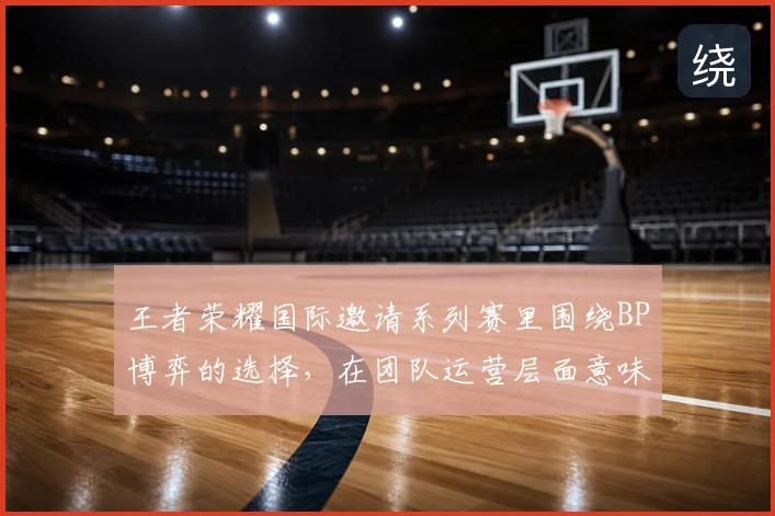 王者荣耀国际邀请系列赛里围绕BP博弈的选择,在团队运营层面意味着什么